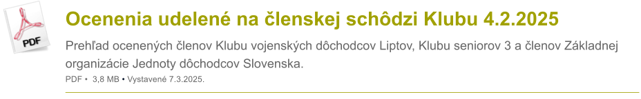 Ocenenia udelen� na �lenskej sch�dzi Klubu 4.2.2025 Preh�ad ocenen�ch �lenov Klubu vojensk�ch d�chodcov Liptov, Klubu seniorov 3 a �lenov Z�kladnej organiz�cie Jednoty d�chodcov Slovenska. PDF �  3,8 MB � Vystaven� 7.3.2025.